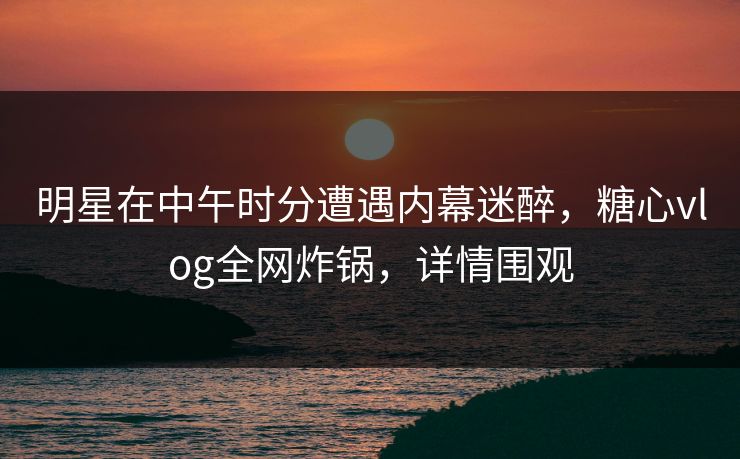 明星在中午时分遭遇内幕迷醉，糖心vlog全网炸锅，详情围观