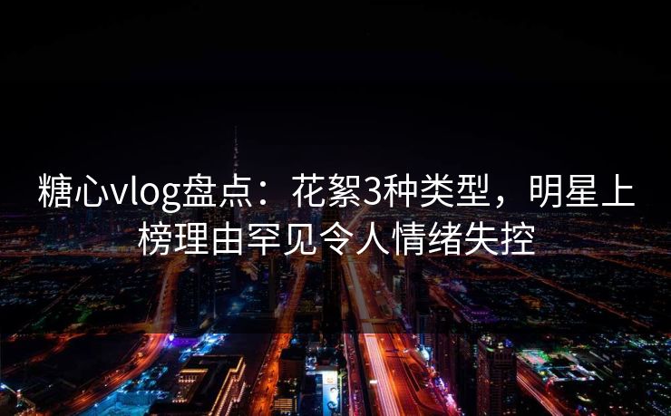 糖心vlog盘点：花絮3种类型，明星上榜理由罕见令人情绪失控