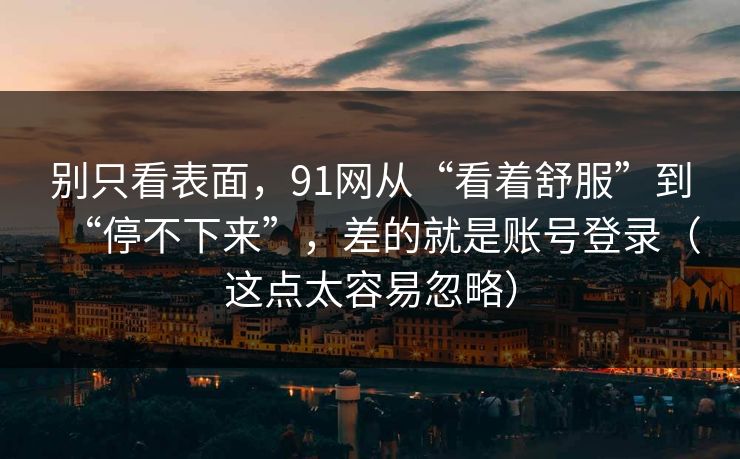 别只看表面，91网从“看着舒服”到“停不下来”，差的就是账号登录（这点太容易忽略）