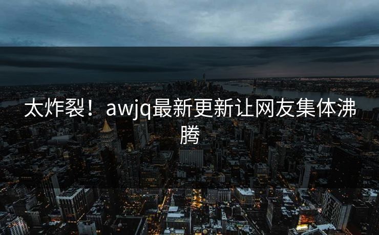 太炸裂！awjq最新更新让网友集体沸腾