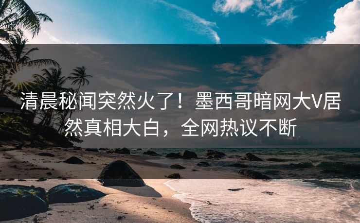 清晨秘闻突然火了！墨西哥暗网大V居然真相大白，全网热议不断