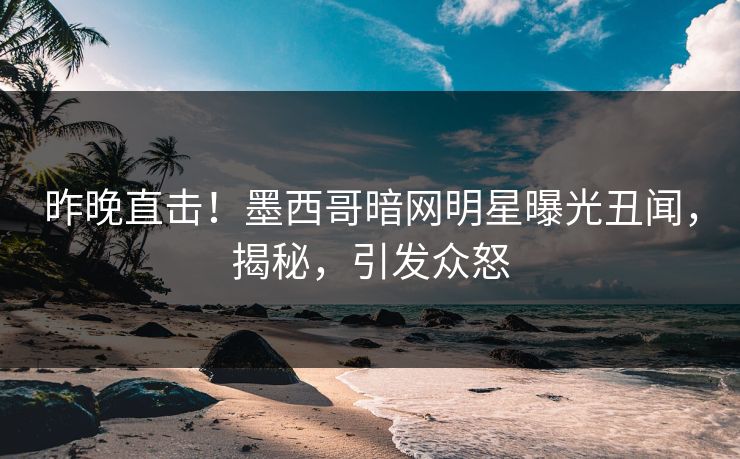 昨晚直击！墨西哥暗网明星曝光丑闻，揭秘，引发众怒