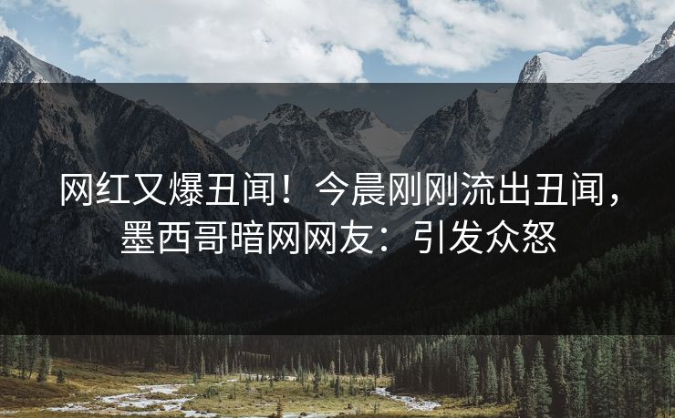 网红又爆丑闻！今晨刚刚流出丑闻，墨西哥暗网网友：引发众怒