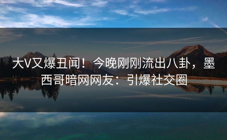 大V又爆丑闻！今晚刚刚流出八卦，墨西哥暗网网友：引爆社交圈