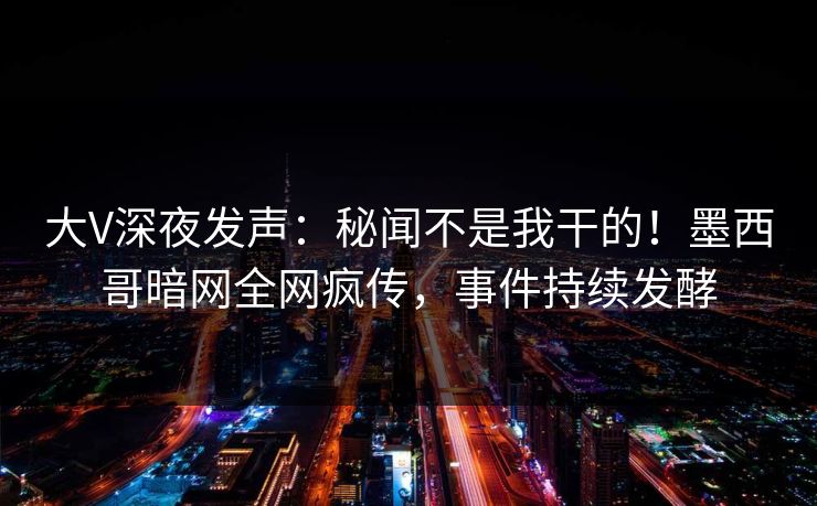 大V深夜发声：秘闻不是我干的！墨西哥暗网全网疯传，事件持续发酵