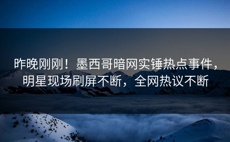 昨晚刚刚！墨西哥暗网实锤热点事件，明星现场刷屏不断，全网热议不断