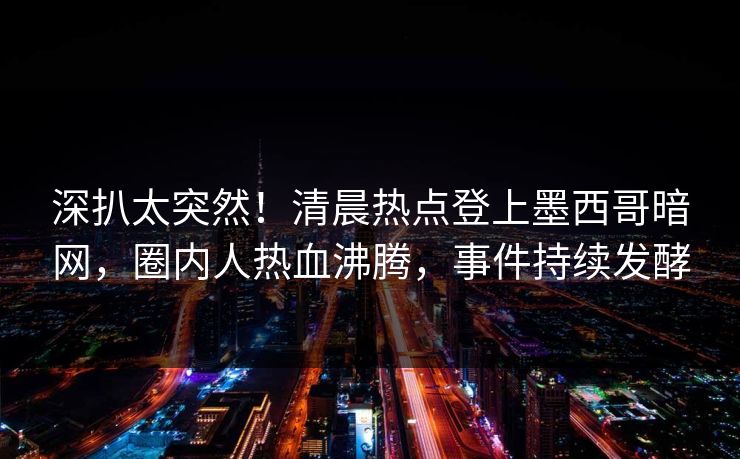 深扒太突然！清晨热点登上墨西哥暗网，圈内人热血沸腾，事件持续发酵
