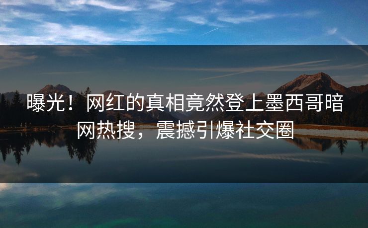 曝光！网红的真相竟然登上墨西哥暗网热搜，震撼引爆社交圈