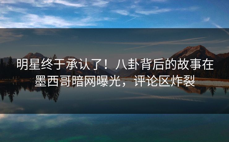 明星终于承认了！八卦背后的故事在墨西哥暗网曝光，评论区炸裂