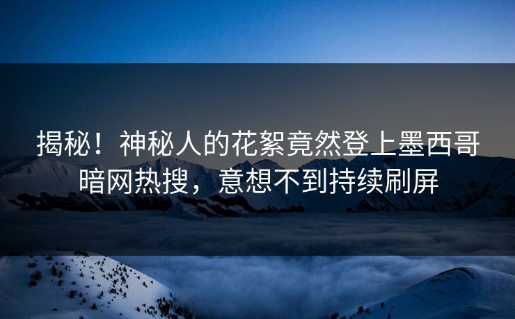 揭秘！神秘人的花絮竟然登上墨西哥暗网热搜，意想不到持续刷屏