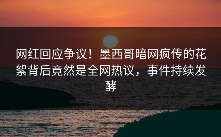 网红回应争议！墨西哥暗网疯传的花絮背后竟然是全网热议，事件持续发酵
