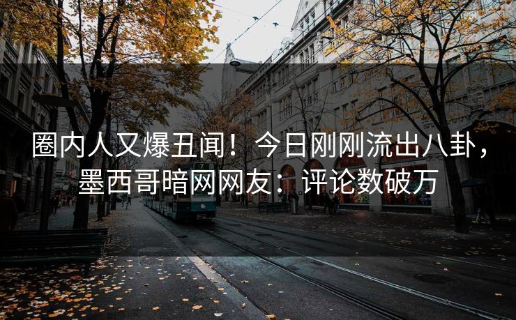圈内人又爆丑闻！今日刚刚流出八卦，墨西哥暗网网友：评论数破万