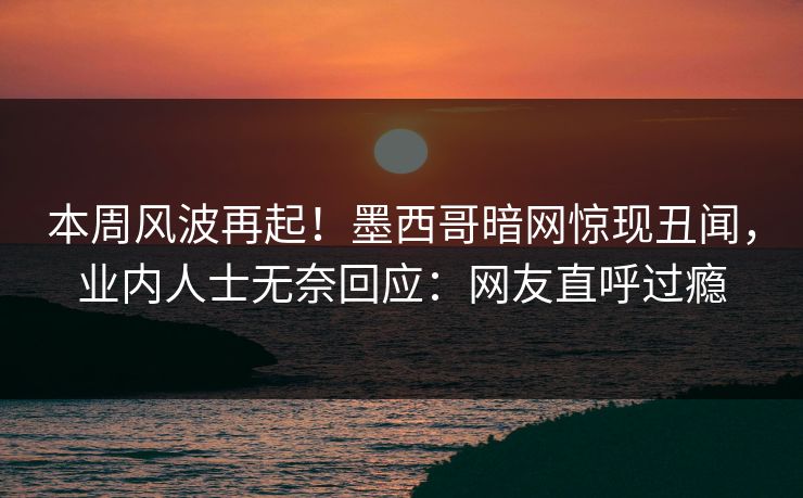 本周风波再起！墨西哥暗网惊现丑闻，业内人士无奈回应：网友直呼过瘾
