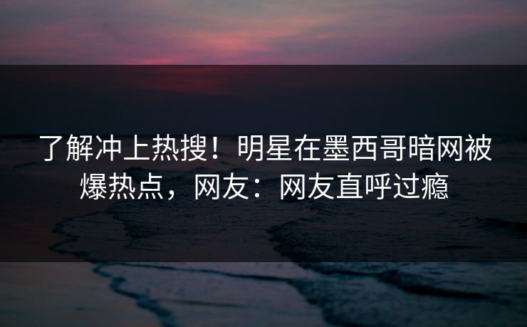 了解冲上热搜！明星在墨西哥暗网被爆热点，网友：网友直呼过瘾