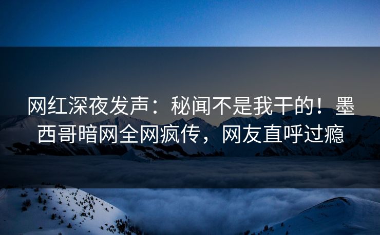 网红深夜发声：秘闻不是我干的！墨西哥暗网全网疯传，网友直呼过瘾