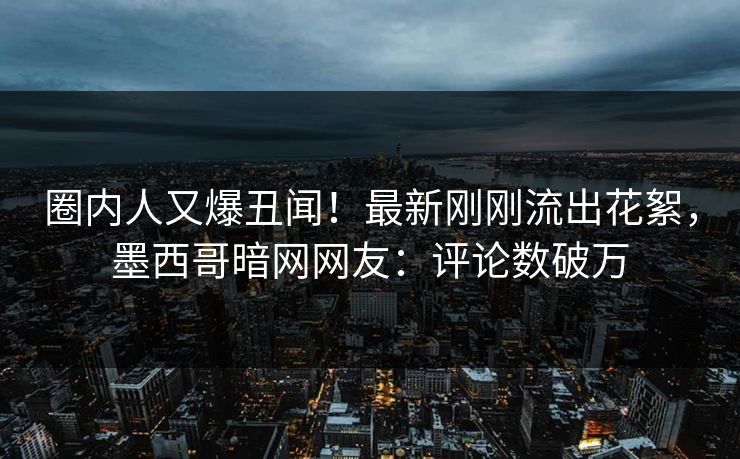 圈内人又爆丑闻！最新刚刚流出花絮，墨西哥暗网网友：评论数破万