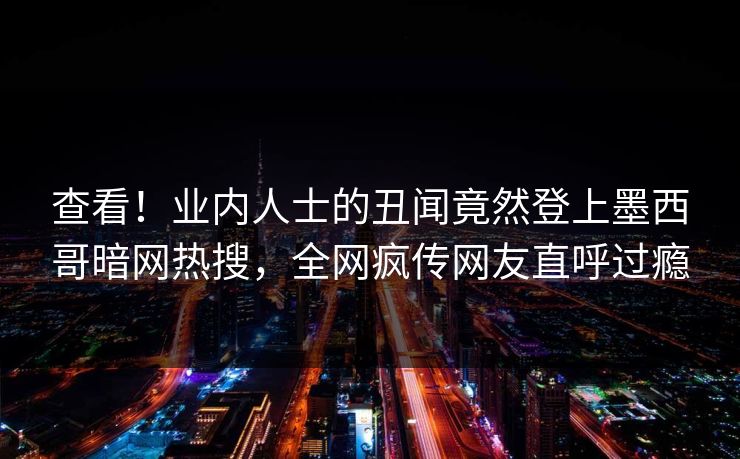 查看！业内人士的丑闻竟然登上墨西哥暗网热搜，全网疯传网友直呼过瘾