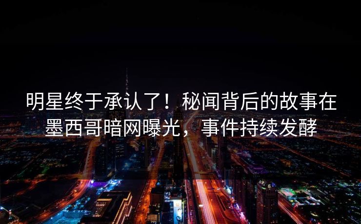 明星终于承认了！秘闻背后的故事在墨西哥暗网曝光，事件持续发酵