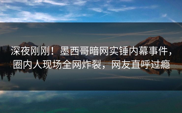 深夜刚刚！墨西哥暗网实锤内幕事件，圈内人现场全网炸裂，网友直呼过瘾