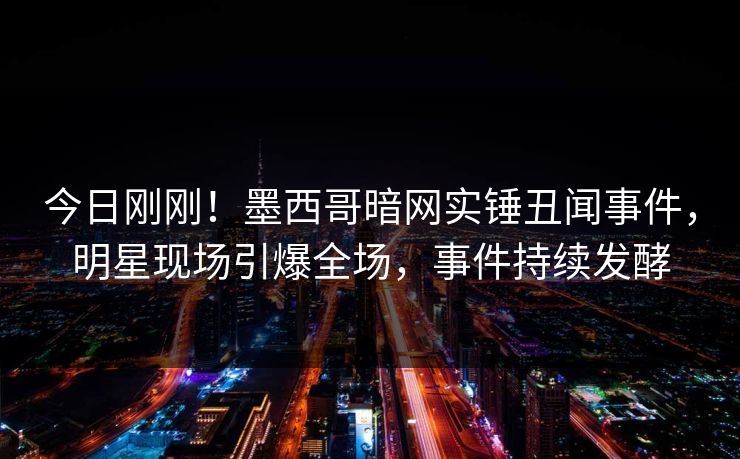 今日刚刚！墨西哥暗网实锤丑闻事件，明星现场引爆全场，事件持续发酵