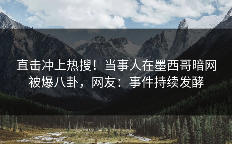 直击冲上热搜！当事人在墨西哥暗网被爆八卦，网友：事件持续发酵