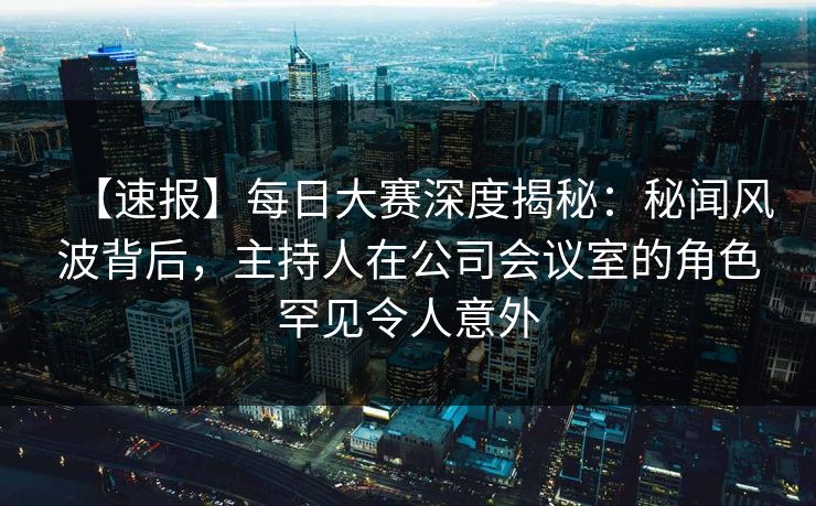 【速报】每日大赛深度揭秘：秘闻风波背后，主持人在公司会议室的角色罕见令人意外