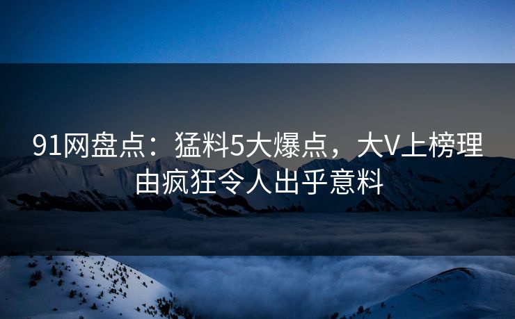 91网盘点：猛料5大爆点，大V上榜理由疯狂令人出乎意料