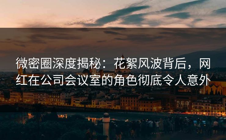微密圈深度揭秘：花絮风波背后，网红在公司会议室的角色彻底令人意外