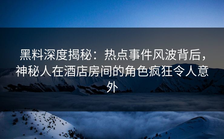 黑料深度揭秘：热点事件风波背后，神秘人在酒店房间的角色疯狂令人意外