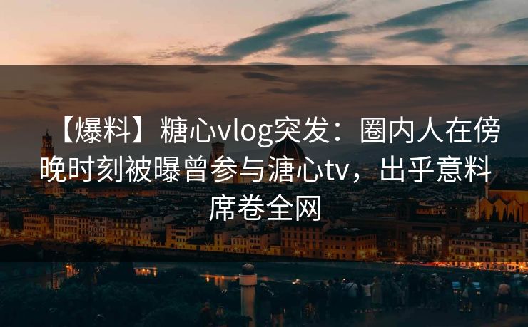 【爆料】糖心vlog突发：圈内人在傍晚时刻被曝曾参与溏心tv，出乎意料席卷全网