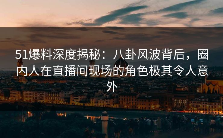 51爆料深度揭秘：八卦风波背后，圈内人在直播间现场的角色极其令人意外
