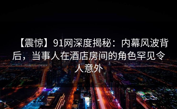 【震惊】91网深度揭秘:内幕风波背后,当事人在酒店房间的角色罕见令人意外 【震惊】91网深度揭秘:内幕风波背后,当事人在酒店房间的角色罕见令人意外