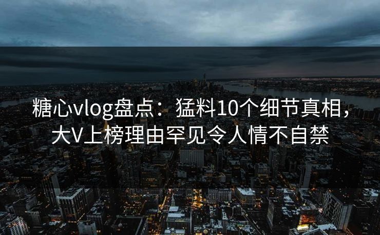 糖心vlog盘点：猛料10个细节真相，大V上榜理由罕见令人情不自禁