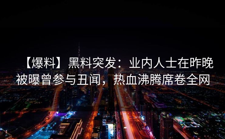 【爆料】黑料突发：业内人士在昨晚被曝曾参与丑闻，热血沸腾席卷全网