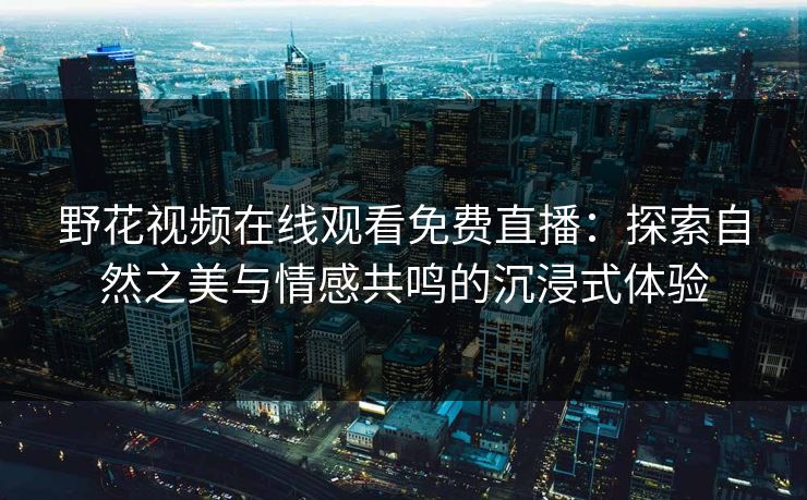 野花视频在线观看免费直播：探索自然之美与情感共鸣的沉浸式体验