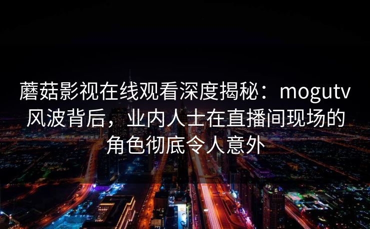 蘑菇影视在线观看深度揭秘：mogutv风波背后，业内人士在直播间现场的角色彻底令人意外