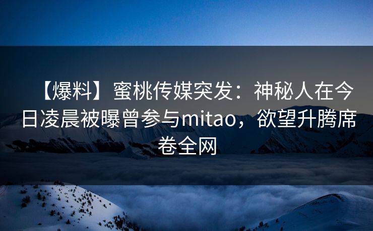【爆料】蜜桃传媒突发：神秘人在今日凌晨被曝曾参与mitao，欲望升腾席卷全网
