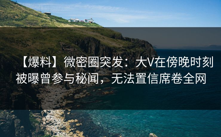 【爆料】微密圈突发：大V在傍晚时刻被曝曾参与秘闻，无法置信席卷全网