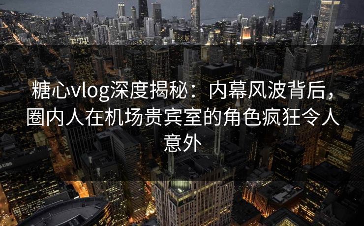 糖心vlog深度揭秘：内幕风波背后，圈内人在机场贵宾室的角色疯狂令人意外