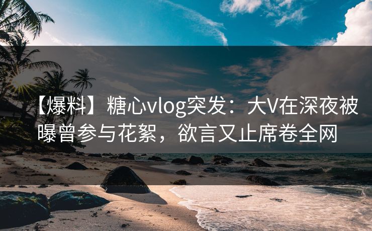 【爆料】糖心vlog突发：大V在深夜被曝曾参与花絮，欲言又止席卷全网