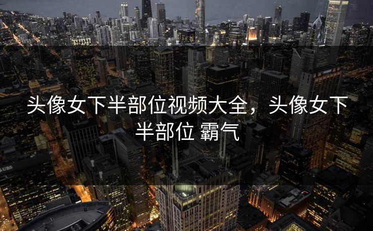 头像女下半部位视频大全，头像女下半部位 霸气