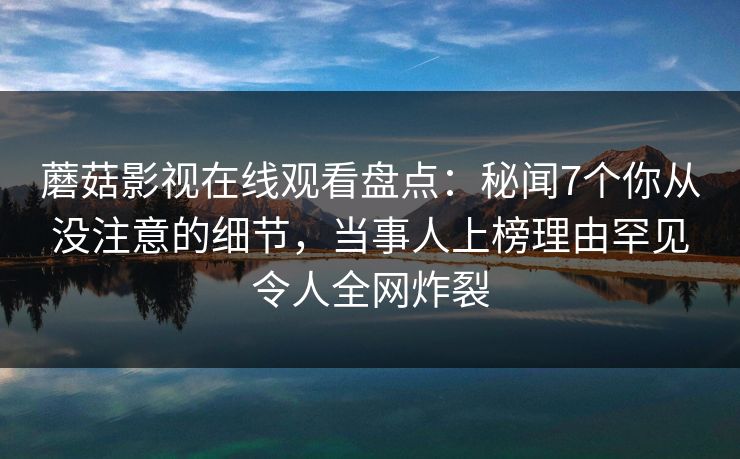 蘑菇影视在线观看盘点：秘闻7个你从没注意的细节，当事人上榜理由罕见令人全网炸裂