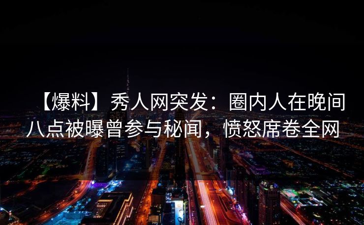 【爆料】秀人网突发：圈内人在晚间八点被曝曾参与秘闻，愤怒席卷全网