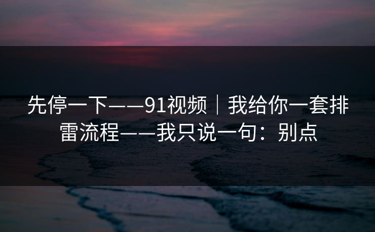 先停一下——91视频｜我给你一套排雷流程——我只说一句：别点