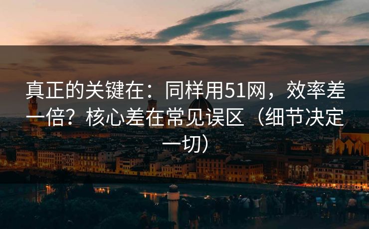 真正的关键在：同样用51网，效率差一倍？核心差在常见误区（细节决定一切）
