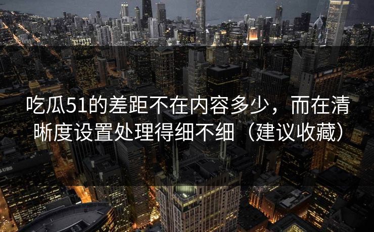 吃瓜51的差距不在内容多少，而在清晰度设置处理得细不细（建议收藏）