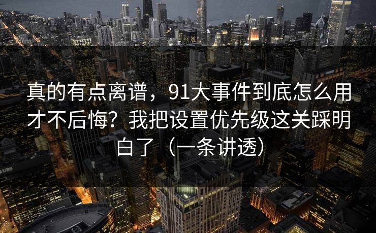 真的有点离谱，91大事件到底怎么用才不后悔？我把设置优先级这关踩明白了（一条讲透）
