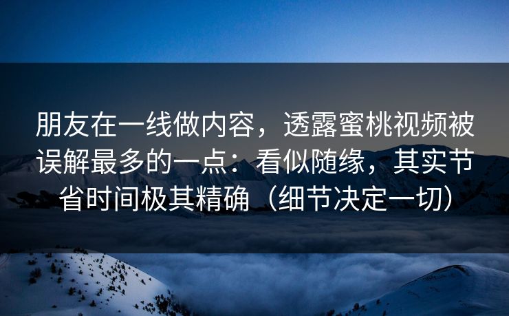 朋友在一线做内容，透露蜜桃视频被误解最多的一点：看似随缘，其实节省时间极其精确（细节决定一切）