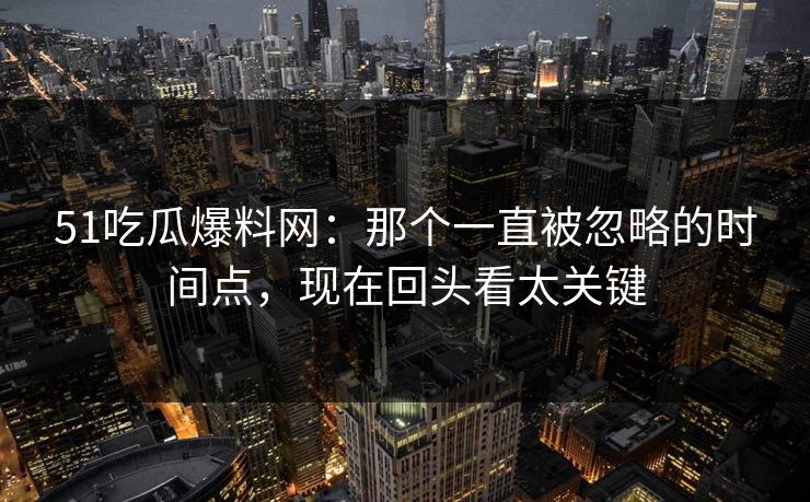 51吃瓜爆料网：那个一直被忽略的时间点，现在回头看太关键